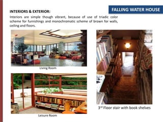 FALLING WATER HOUSE
INTERIORS & EXTERIOR:
Interiors are simple though vibrant, because of use of triadic color
scheme for furnishings and monochromatic scheme of brown for walls,
ceiling and floors.
Living Room
Leisure Room
3rd Floor stair with book shelves
 
