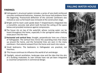 FALLING WATER HOUSE
FINDINGS:
 Fallingwater's structural system includes a series of very bold reinforced
concrete cantilevered balconies, however, the house had problems from
the beginning. Pronounced deflection of the concrete cantilevers was
noticed as soon as formwork was removed at the construction stage.
 Wright and his team used upside down T-shaped beams integrated into
a monolithic concrete slab which both formed the ceiling of the space
below and provided resistance against compression.
 The house sits on top of the waterfall, whose running water can be
heard throughout the home, especially in the springtime when melting
snow pours into the river.
 Horizontal and vertical lines: Straight, perpendicular lines are a fixture
of Fallingwater. The vertical lines mirror the ascending trees that shoot
up around the home, and the horizontal lines are seen in the many
cantilevers that extend outward from the home and reach into nature.
 Small bedrooms: The bedrooms in Fallingwater are practical, not
luxurious.
 This house continues to influence the world of art and design.
 Daylight, natural ventilation, landscape view and the idea that the skin
of a building modulates its own climate have not yet been integrated
as essential components in commercial design.
 