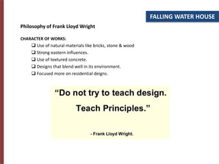 Philosophy of Frank Lloyd Wright
CHARACTER OF WORKS:
 Use of natural materials like bricks, stone & wood
 Strong eastern influences.
 Use of textured concrete.
 Designs that blend well in its environment.
 Focused more on residential deigns.
FALLING WATER HOUSE
 