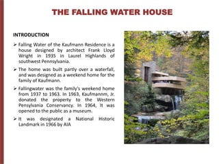 THE FALLING WATER HOUSE
INTRODUCTION
 Falling Water of the Kaufmann Residence is a
house designed by architect Frank Lloyd
Wright in 1935 in Laurel Highlands of
southwest Pennsylvania.
 The home was built partly over a waterfall,
and was designed as a weekend home for the
family of Kaufmann.
 Fallingwater was the family's weekend home
from 1937 to 1963. In 1963, Kaufmannm, Jr.
donated the property to the Western
Pensylvania Conservancy. In 1964, It was
opened to the public as a museum.
 It was designated a National Historic
Landmark in 1966 by AIA
 