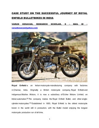 1
CASE STUDY ON THE SUCCESSFUL JOURNEY OF ROYAL
ENFIELD BULLETBIKES IN INDIA
VARUN KESAVAN, RESEARCH SCHOLAR, E – MAIL ID –
varunkesavan@yahoo.com
Royal Enfield is an Indian motorcycle manufacturing company with factories
in Chennai, India. Originally a British motorcycle company, Royal Enfield and
indigenous Madras Motors, it is now a subsidiary of Eicher Motors Limited, an
Indian automaker.[9] The company makes the Royal Enfield Bullet, and other single-
cylinder motorcycles.[10] Established in 1893, Royal Enfield is the oldest motorcycle
brand in the world still in production, with the Bullet model enjoying the longest
motorcycle production run of all time.
 