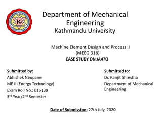 Department of Mechanical
Engineering
Kathmandu University
Machine Element Design and Process II
(MEEG 318)
CASE STUDY ON JAATO
Submitted by:
Abhishek Neupane
ME II (Energy Technology)
Exam Roll No.: 016139
3rd Year/2nd Semester
Submitted to:
Dr. Ranjit Shrestha
Department of Mechanical
Engineering
Date of Submission: 27th July, 2020
 