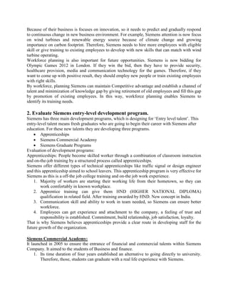 Because of their business is focuses on innovation, so it needs to predict and gradually respond
to continuous change in new business environment. For example, Siemens attention is now focus
on wind turbines and renewable energy source because of climate change and growing
importance on carbon footprint. Therefore, Siemens needs to hire more employees with eligible
skill or give training to existing employees to develop with new skills that can match with wind
turbine operating.
Workforce planning is also important for future opportunities. Siemens is now bidding for
Olympic Games 2012 in London. If they win the bid, then they have to provide security,
healthcare provision, media and communication technology for the games. Therefore, if they
want to come up with positive result, they should employ new people or train existing employees
with right skills.
By workforce, planning Siemens can maintain Competitive advantage and establish a channel of
talent and minimization of knowledge gap by giving retirement of old employees and fill this gap
by promotion of existing employees. In this way, workforce planning enables Siemens to
identify its training needs.
2. Evaluate Siemens entry-level development program.
Siemens has three main development programs, which is designing for ‘Entry level talent’. This
entry-level talent means fresh graduates who are going to begin their career with Siemens after
education. For these new talents they are developing three programs.
 Apprenticeships
 Siemens Commercial Academy
 Siemens Graduate Programs
Evaluation of development programs:
Apprenticeships: People become skilled worker through a combination of classroom instruction
and on-the-job training by a structured process called apprenticeships.
Siemens offer different types of technical apprenticeships like traffic signal or design engineer
and this apprenticeship aimed to school leavers. This apprenticeship program is very effective for
Siemens as this is a off-the job college training and on-the job work experience.
1. Majority of workers are starting their working life from their hometown, so they can
work comfortably in known workplace.
2. Apprentice training can give them HND (HIGHER NATIONAL DIPLOMA)
qualification in related field. After training awarded by HND. New concept in India.
3. Communication skill and ability to work in team needed, so Siemens can ensure better
workforce.
4. Employees can get experience and attachment to the company, a feeling of trust and
responsibility is established. Commitment, build relationship, job satisfaction, loyalty.
That is why Siemens believes apprenticeships provide a clear route in developing staff for the
future growth of the organization.
Siemens Commercial Academy:
It launched in 2005 to ensure the entrance of financial and commercial talents within Siemens
Company. It aimed to the students of Business and finance.
1. Its time duration of four years established an alternative to going directly to university.
Therefore, those, students can graduate with a real life experience with Siemens.
 