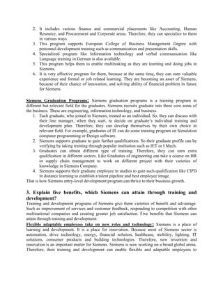2. It includes various finance and commercial placements like Accounting, Human
Resource, and Procurement and Corporate areas. Therefore, they can specialize to them
in various ways.
3. This program supports European College of Business Management Degree with
personnel development training such as communication and presentation skills.
4. Specialized program like Information technology and verbal communication like
Language training in German is also available.
5. This program helps them to enable multitasking as they are learning and doing jobs in
Siemens.
6. It is very effective program for them, because at the same time, they can earn valuable
experience and formal or job related learning. They are becoming an asset of Siemens,
because of their chance of innovation, and solving ability of financial problem in future
for Siemens.
Siemens Graduation Programs: Siemens graduation programs is a training program in
different but relevant field for the graduates. Siemens recruits graduate into three core areas of
the business. These are engineering, information technology, and business.
1. Each graduate, who joined in Siemens, treated as an individual. So, they can discuss with
their line manager, when they start, to decide on graduate’s individual training and
development plan. Therefore, they can develop themselves by their own choice in
relevant field. For example, graduates of IT can do some training program on Simulation
computer programming or Design software.
2. Siemens supports graduate to gain further qualifications. So their graduate profile can be
verifying by taking training through popular institution such as IET or I Mech.
3. Graduates can obtain different type of training. Therefore, they can earn extra
qualification in different sectors. Like Graduates of engineering can take a course on HR
or supply chain management to work on different project with their varieties of
knowledge in Siemens Company.
4. Siemens supports their graduate employee in studies to gain such qualification like CIPD
in distance learning to establish a talent pipeline and best employee image.
That is how Siemens entry-level development program can thrive to their business growth.
3. Explain five benefits, which Siemens can attain through training and
development?
Training and development programs of Siemens give them varieties of benefit and advantage.
Such as improvement of services and customer feedback, responding to competition with other
multinational companies and creating greater job satisfaction. Five benefits that Siemens can
attain through training and development:
Flexible adaptable employees take on new roles and technology: Siemens is a place of
learning and development. It is a place for innovation. Because most of Siemens sector is
automation, drive technology, energy, financial solution, healthcare, mobility, lighting, IT
solutions, consumer products and building technologies. Therefore, new invention and
innovation is an important matter for Siemens. Siemens is now working on a broad global arena.
Therefore, their training and development can enable flexible and adaptable employees to
 