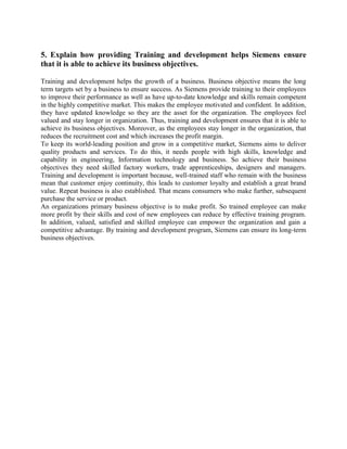 5. Explain how providing Training and development helps Siemens ensure
that it is able to achieve its business objectives.
Training and development helps the growth of a business. Business objective means the long
term targets set by a business to ensure success. As Siemens provide training to their employees
to improve their performance as well as have up-to-date knowledge and skills remain competent
in the highly competitive market. This makes the employee motivated and confident. In addition,
they have updated knowledge so they are the asset for the organization. The employees feel
valued and stay longer in organization. Thus, training and development ensures that it is able to
achieve its business objectives. Moreover, as the employees stay longer in the organization, that
reduces the recruitment cost and which increases the profit margin.
To keep its world-leading position and grow in a competitive market, Siemens aims to deliver
quality products and services. To do this, it needs people with high skills, knowledge and
capability in engineering, Information technology and business. So achieve their business
objectives they need skilled factory workers, trade apprenticeships, designers and managers.
Training and development is important because, well-trained staff who remain with the business
mean that customer enjoy continuity, this leads to customer loyalty and establish a great brand
value. Repeat business is also established. That means consumers who make further, subsequent
purchase the service or product.
An organizations primary business objective is to make profit. So trained employee can make
more profit by their skills and cost of new employees can reduce by effective training program.
In addition, valued, satisfied and skilled employee can empower the organization and gain a
competitive advantage. By training and development program, Siemens can ensure its long-term
business objectives.
 