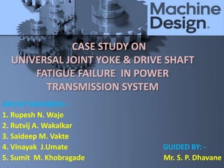 CASE STUDY ON
UNIVERSAL JOINT YOKE & DRIVE SHAFT
FATIGUE FAILURE IN POWER
TRANSMISSION SYSTEM
GROUP MEMBERS: -
1. Rupesh N. Waje
2. Rutvij A. Wakalkar
3. Saideep M. Vakte
4. Vinayak J.Umate GUIDED BY: -
5. Sumit M. Khobragade Mr. S. P. Dhavane
 