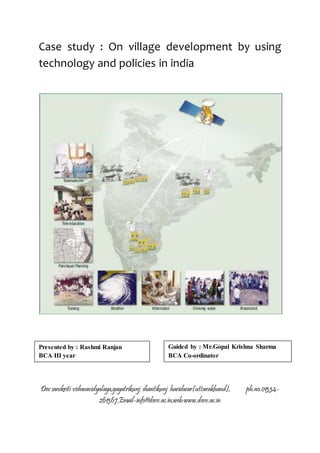 Case study : On village development by using 
technology and policies in india 
Presented by : Rashmi Ranjan 
BCA III year 
Guided by : Mr.Gopal Krishna Sharma 
BCA Co-ordinator 
Dev sanskriti vishwavidyalaya,gayatrikunj shantikunj haridwar(uttarakhand), ph.no.01334- 
261367,Email-info@dsvv.ac.in,web:www.dsvv.ac.in 
 