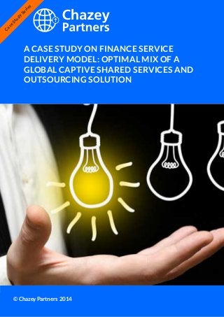Chazey Partners Case Study Series | 1
A CASE STUDY ON FINANCE SERVICE
DELIVERY MODEL: OPTIMAL MIX OF A
GLOBAL CAPTIVE SHARED SERVICES AND
OUTSOURCING SOLUTION
© Chazey Partners 2014
Case
Study
Series
 