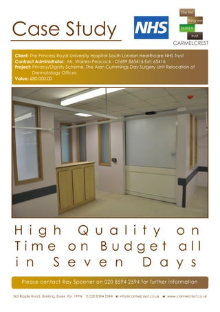 Case Study
 Client: The Princess Royal University Hospital South London Healthcare NHS Trust
 Contract Administrator: Mr. Warren Peacock - 01689 865416 Ext: 65416
 Project: Privacy/Dignity Scheme. The Alan Cummings Day Surgery Unit Relocation of
          Dermatology Offices
 Value: £80,000.00




H i g h Q u a l i t y o n
Time on Budget all
i n S e v e n D a y s
     Please contact Ray Spooner on 020 8594 2594 for further information

363 Ripple Road, Barking, Essex. IG1 19PN. t: 020 8594 2594 e: info@carmelcrest.co.uk w: www.carmelcrest.co.uk
 