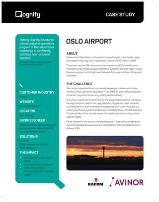 CASE STUDY
OSLO AIRPORT
CUSTOMER INDUSTRY
Airport
WEBSITE
www.gardermoen.no
LOCATION
Oslo, Norway
BUSINESS NEED
Improve security, safety, operations
and compliance adherence for the
recently expanded airport
SOLUTIONS
Situator
Video Management Solution
Video Analytics
THE IMPACT
•	 Improved overall security and
safety
•	 Leverage of existing systems
•	 Improved compliance
•	 Override support for Flexigate
system
About
Gardermoen Oslo Airport is the second largest airport in the Nordic region
and largest in Norway, with a passenger volume of 27.5 million in 2017.
The airport serves 128 international destinations and 31 domestic ones.
Among an array of security and operations systems, the Oslo Airport uses a
Flexigate system controlling travel between Schengen and non- Schengen
countries.
THE CHALLENGE
Oslo Airport expanded due to increased passenger numbers into a new
terminal, which opened for operation in mid 2017. As part of this expansion,
the airport upgraded its security, safety and operations.
One of the requirements which Avinor, the group responsible for managing
Norway’s airports, had for this upgraded security solution, was to create
a unified platform with centralized management that could integrate any
existing and future systems and sensors including those from third parties.
This would allow them to build a best-of-breed-solution according to their
specific needs.
Other criteria for the solution included support in maintaining compliance,
real-time situational awareness and management, improved adherence to
defined SOPs.
“Adding Qognify Situator to
the security and operations
program at Oslo Airport has
enabled us to confidently
build true best-of-breed
solution.”
Frode Igland, CEO, Racom AS, system
integrator at Oslo Airport
 