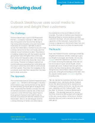 Case Study / Outback Steakhouse




Outback Steakhouse uses social media to
surprise and delight their customers
The Challenge                                          his experiences at his local Outback on both
                                                       channels. The team at Outback uses Salesforce
Outback Steakhouse is part of OSI Restaurant           Marketing Cloud to monitor mentions and find
Partners, a company founded in 1988 with the           customers like Dave, who are advocates and loyal
idea that guests come first and that dining at         supporters of the restaurant. It gives them the
their restaurants should be a fun and memorable        chance to engage and interact with these fans and
experience for everyone. With 800 locations            to let them know how much they are appreciated.
across the United States, Outback is proud to have
a strong connection to their community, and that       The Results
extends to each individual location. They believe
in building relationships with their guests and that   Dave was thrilled to receive a package containing
giving back helps strengthen their community.          40 gifts from Outback, with the challenge to give
Each restaurant frequently seeks out local groups      out 40 gifts to strangers and friends. He not only
and events with which they share their food, time,     blogged about the experience, he took a video
and money. The team at Outback realized that           of it. Since receiving the package, Dave has set
social media was expanding their community and         out on a mission to give out all 40 gifts, which
the ways in which they were able to communicate        included gift cards, Outback hats and golf shirts,
with their guests. They knew that engaging on the      and he has been sharing stories and updates
social web could help them expand their fan base,      along the way. One of these videos shows Dave
both in-store and online.                              giving one of the gifts to the Mayor of his town, and
                                                       the popular animal expert Jack Hanna from the
The Approach                                           Columbus Zoo.


The social media team at Outback happened upon         “We are inspired by customers like Dave who are
a great video, “30 Gifts to 30 Strangers in Sydney”,   imbedded in their community like the Outback
which follows a guy and his friends as they spend      brand. We were honored that he accepted our
his 30th birthday giving 30 gifts to strangers they    challenge to surprise 40 friends, city officials and
meet. Inspired by the fantastic concept, the team      even celebrities with the Outback gifts!” says
at Outback decided to surprise one of their loyal      Ken Bott, Sr. Director, Consumer Marketing for
customers on his 40th birthday. Dave Parsons           Outback. “The absolute best part for me was
loves going to Outback and is well known by            that Dave shared his 39th present with originator
both his local restaurant and the Outback social       of the idea, Lucas Jatoba, all the way in Sydney
media team. Dave is an avid blogger and has            Australia! We can’t wait to see who he gives the
a strong following on Twitter, and often shares        40th gift to!”




www.radian6.com
1 888 6RADIAN (1 888 672 3426)                                           Copyright © 2012 Salesforce Radian6
 