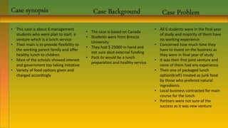 Case synopsis
• This case is about 6 management
students who were plan to start a
venture which is a lunch service
• Their main is to provide flexibility to
the working parent family and offer
healthy lunch to children
• Most of the schools showed interest
and government too taking initiative
• Variety of food options given and
charged accordingly
Case Problem
• All 6 students were in the final year
of study and majority of them have
no working experience
• Concerned how much time they
have to invest on the business as
they were in final year of study
• It was their first joint venture and
none of them had any experience
• Their one of packaged lunch
option(kraft) treated as junk food
by those who prefered natural
ingredients
• Local business contracted for main
course for the lunch
• Partners were not sure of the
success as it was new venture
Case Background
• The case is based on Canada
• Students were from Brescia
University
• They had $ 25000 in hand and
not sure abut external funding
• Pack its would be a lunch
preparation and healthy service
 