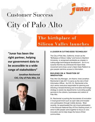  	
  
	
  
	
  
	
  
	
  
	
  
	
  
	
  
	
  
	
  
	
  
	
  
	
  
	
  
	
  
	
  
	
  
	
  
	
  
	
  
	
  
	
  
	
  
	
  
	
  
	
  
	
  
	
  
	
  
	
  
	
  
	
  
	
  
	
  
	
  
	
  
	
  
	
  
	
  
	
  
	
  
	
  
	
  
	
  
	
  
	
  
A LEADER IN CUTTING-EDGE TECHNOLOGY
The City of Palo Alto, California, known as the
"Birthplace of Silicon Valley" and home to Stanford
University, is recognized worldwide as a leader in
cutting-edge technological development. So it’s no
surprise that the city embraced the Open Data
movement and chose Junar’s Open Data Platform to
give people real-time access to information.
BUILDING ON A TRADITION OF
INNOVATION
Palo Alto City Manager, Jim Keene, hired Jonathan
Reichental in late 2011 to serve as the city’s Chief
Information Officer. As CIO, Dr. Reichental is the
city’s senior executive responsible for planning and
directing a forward-thinking and innovative technology	
  
strategy to assist city departments in providing quality
services to the citizens, businesses and visitors of
Palo Alto.
Dr. Reichental is pushing the boundaries of innovation
in local government such as open data and broader
civic participation through mobile devices. Most
recently, he spearheaded the city’s local participation
in the first-ever National Day of Civic Hacking event, in
which 5,000 people came together to focus on civic
innovation and to help shape the future of their
communities.
Customer Success
City of Palo Alto
“Junar	
  has	
  been	
  the	
  
right	
  partner,	
  helping	
  
our	
  government	
  data	
  to	
  
be	
  accessible	
  to	
  a	
  wide	
  
range	
  of	
  stakeholders”	
  
Jonathan	
  Reichental	
  
CIO,	
  City	
  of	
  Palo	
  Alto,	
  CA	
  	
  
The birthplace ofThe birthplace of
Silicon Valley launchesSilicon Valley launches
Open DataOpen Data withwith JunarJunar
	
  
 