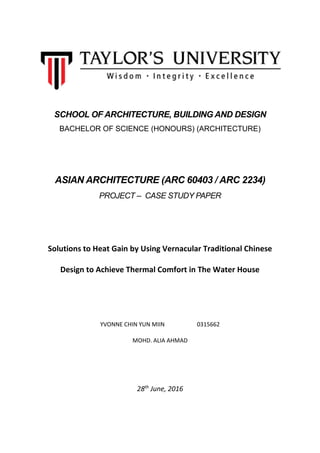 SCHOOL OF ARCHITECTURE, BUILDING AND DESIGN
BACHELOR OF SCIENCE (HONOURS) (ARCHITECTURE)
ASIAN ARCHITECTURE (ARC 60403 / ARC 2234)
PROJECT – CASE STUDY PAPER
Solutions to Heat Gain by Using Vernacular Traditional Chinese
Design to Achieve Thermal Comfort in The Water House
YVONNE CHIN YUN MIIN 0315662
MOHD. ALIA AHMAD
28th
June, 2016
 