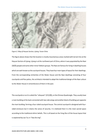 The Water House by Lixiaodong Atelier
9
ASIAN ARCHITECTURE (ARC 60403 / ARC 2234)
Figure 2. Map of Heyuan Section, Lijiang, Yunan China
The figure above shows that the location is mostly mountainous areas marked with terrain line at the
Heyuan Section of Lijiang. Lijiang is at the northwest part of China, where it was populated by the Naxi
(纳西) people and some other minor folkloric groups. The Naxi are famous for living in dwelling houses
which are well-known as the courtyard houses. They have four main types of layout for their dwellings.
From the corresponding similarities of the Water House and the Naxi dwellings consisting of four
courtyards and five patios, the architects intended to adapt the traditional design of the Naxi culture
to the Water House in remembrance of them in the past.
The courtyards or as it is called the “siheyuan” (四合院), or the Chinese Quadrangle. They usually have
a main building at the back connected with two side wings and another block of building just opposite
the main building, forming a four-sided courtyard house. The central courtyard is designed with four-
sided enclosure but it retains the sense of security. It is believed that it is the most sacred space
according to the traditional ethnic beliefs. This is all based on the Feng Shui of the house layout that
is explained by Lao Tzu in “Dao De Jing”.
 