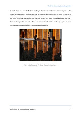 The Water House by Lixiaodong Atelier
12
ASIAN ARCHITECTURE (ARC 60403 / ARC 2234)
Normally the pools and water features are designed at the areas with windows or courtyards so that
it pre-cools the air before entering the house. Location of the water features are very crucial as it can
also create convective breezes. Not only that, the surface area of the exposed water can also affect
the rate of evaporation. Since the Water House is encircled with the shallow pools, the house is
effectively designed to have natural evaporative cooling system.
Figure 6. Shallow pool of the Water House near the windows
 