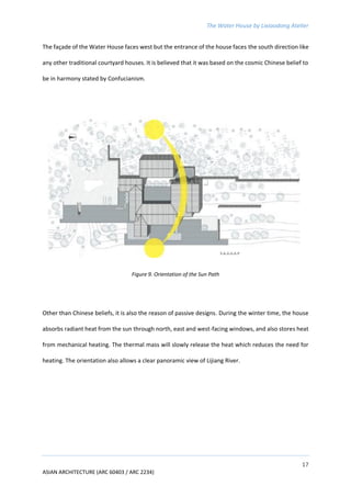 The Water House by Lixiaodong Atelier
17
ASIAN ARCHITECTURE (ARC 60403 / ARC 2234)
The façade of the Water House faces west but the entrance of the house faces the south direction like
any other traditional courtyard houses. It is believed that it was based on the cosmic Chinese belief to
be in harmony stated by Confucianism.
Figure 9. Orientation of the Sun Path
Other than Chinese beliefs, it is also the reason of passive designs. During the winter time, the house
absorbs radiant heat from the sun through north, east and west-facing windows, and also stores heat
from mechanical heating. The thermal mass will slowly release the heat which reduces the need for
heating. The orientation also allows a clear panoramic view of Lijiang River.
 