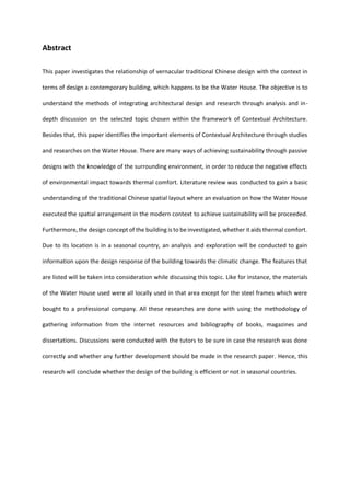 Abstract
This paper investigates the relationship of vernacular traditional Chinese design with the context in
terms of design a contemporary building, which happens to be the Water House. The objective is to
understand the methods of integrating architectural design and research through analysis and in-
depth discussion on the selected topic chosen within the framework of Contextual Architecture.
Besides that, this paper identifies the important elements of Contextual Architecture through studies
and researches on the Water House. There are many ways of achieving sustainability through passive
designs with the knowledge of the surrounding environment, in order to reduce the negative effects
of environmental impact towards thermal comfort. Literature review was conducted to gain a basic
understanding of the traditional Chinese spatial layout where an evaluation on how the Water House
executed the spatial arrangement in the modern context to achieve sustainability will be proceeded.
Furthermore, the design concept of the building is to be investigated, whether it aids thermal comfort.
Due to its location is in a seasonal country, an analysis and exploration will be conducted to gain
information upon the design response of the building towards the climatic change. The features that
are listed will be taken into consideration while discussing this topic. Like for instance, the materials
of the Water House used were all locally used in that area except for the steel frames which were
bought to a professional company. All these researches are done with using the methodology of
gathering information from the internet resources and bibliography of books, magazines and
dissertations. Discussions were conducted with the tutors to be sure in case the research was done
correctly and whether any further development should be made in the research paper. Hence, this
research will conclude whether the design of the building is efficient or not in seasonal countries.
 