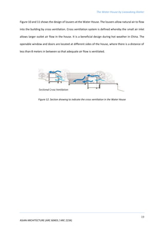 The Water House by Lixiaodong Atelier
19
ASIAN ARCHITECTURE (ARC 60403 / ARC 2234)
Figure 10 and 11 shows the design of louvers at the Water House. The louvers allow natural air to flow
into the building by cross ventilation. Cross ventilation system is defined whereby the small air inlet
allows larger outlet air flow in the house. It is a beneficial design during hot weather in China. The
openable window and doors are located at different sides of the house, where there is a distance of
less than 8 meters in between so that adequate air flow is ventilated.
Figure 12. Section drawing to indicate the cross ventilation in the Water House
 