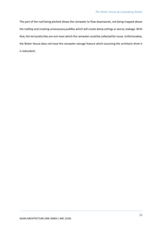 The Water House by Lixiaodong Atelier
21
ASIAN ARCHITECTURE (ARC 60403 / ARC 2234)
The part of the roof being pitched allows the rainwater to flow downwards, not being trapped above
the rooftop and creating unnecessary puddles which will create damp ceilings or worse, leakage. With
that, the terracotta tiles are non-toxic which the rainwater could be collected for reuse. Unfortunately,
the Water House does not have the rainwater storage feature which assuming the architects think it
is redundant.
 