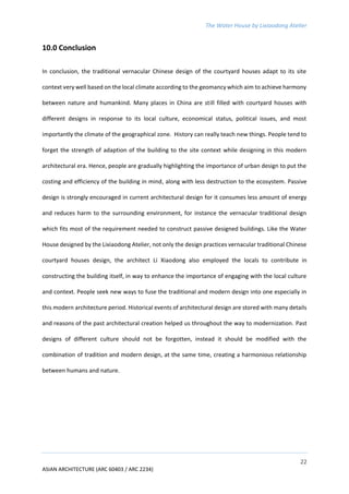 The Water House by Lixiaodong Atelier
22
ASIAN ARCHITECTURE (ARC 60403 / ARC 2234)
10.0 Conclusion
In conclusion, the traditional vernacular Chinese design of the courtyard houses adapt to its site
context very well based on the local climate according to the geomancy which aim to achieve harmony
between nature and humankind. Many places in China are still filled with courtyard houses with
different designs in response to its local culture, economical status, political issues, and most
importantly the climate of the geographical zone. History can really teach new things. People tend to
forget the strength of adaption of the building to the site context while designing in this modern
architectural era. Hence, people are gradually highlighting the importance of urban design to put the
costing and efficiency of the building in mind, along with less destruction to the ecosystem. Passive
design is strongly encouraged in current architectural design for it consumes less amount of energy
and reduces harm to the surrounding environment, for instance the vernacular traditional design
which fits most of the requirement needed to construct passive designed buildings. Like the Water
House designed by the Lixiaodong Atelier, not only the design practices vernacular traditional Chinese
courtyard houses design, the architect Li Xiaodong also employed the locals to contribute in
constructing the building itself, in way to enhance the importance of engaging with the local culture
and context. People seek new ways to fuse the traditional and modern design into one especially in
this modern architecture period. Historical events of architectural design are stored with many details
and reasons of the past architectural creation helped us throughout the way to modernization. Past
designs of different culture should not be forgotten, instead it should be modified with the
combination of tradition and modern design, at the same time, creating a harmonious relationship
between humans and nature.
 