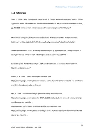 The Water House by Lixiaodong Atelier
23
ASIAN ARCHITECTURE (ARC 60403 / ARC 2234)
11.0 References
Yuan, L. (2013). Wind Environment Characteristic in Chinese Vernacular Courtyard and Its Design
Application. Paper presented at 47th International Conference of the Architecture Science Association,
pp. 493-502. Retrieved from http://anzasca.net/wp-content/uploads/2014/08/7.pdf
Mohammad Talinggani (2014). Dwelling on Courtyard, Architecture and the Built Environment.
Retrieved from http://abe.tudelft.nl/index.php/faculty-architecture/article/view/taleghani
Sheikh Mehreen Feroz (2014). Achieving Thermal Comfort by applying Passive Cooling Strategies to
Courtyard Houses. Retrieved from http://bspace.buid.ac.ae/handle/1234/696
Swasti Sthapak & Abir Bandyopadhyay (2014) Courtyard House: An Overview. Retrieved from
http://recent-science.com/
Ronald, G. K. (1992) Chinese Landscapes. Retrieved from
https://books.google.com.my/books?id=wndqi4A4AIYC&dq=north+china+courtyard+and+south+cou
rtyard+in+China&source=gbs_navlinks_sz
Mat, S. (2013) Environmental Design of Urban Buildings. Retrieved from
https://books.google.com.my/books?id=CKS7MbLQdBkC&dq=southern+compact+building+arrange
ment&source=gbs_navlinks_s
Arvind Krishan (2001) Climate Responsive Architecture. Retrieved from
https://books.google.com.my/books?id=3FiQnjYAEKwC&dq=heat+capacity+material+in+courtyard&
source=gbs_navlinks_s
 