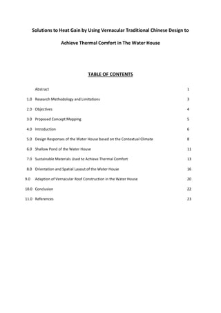 Solutions to Heat Gain by Using Vernacular Traditional Chinese Design to
Achieve Thermal Comfort in The Water House
TABLE OF CONTENTS
Abstract 1
1.0 Research Methodology and Limitations 3
2.0 Objectives 4
3.0 Proposed Concept Mapping 5
4.0 Introduction 6
5.0 Design Responses of the Water House based on the Contextual Climate 8
6.0 Shallow Pond of the Water House 11
7.0 Sustainable Materials Used to Achieve Thermal Comfort 13
8.0 Orientation and Spatial Layout of the Water House 16
9.0 Adaption of Vernacular Roof Construction in the Water House 20
10.0 Conclusion 22
11.0 References 23
 