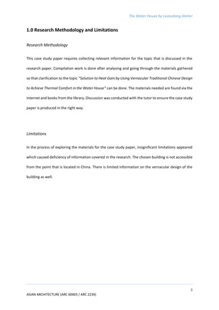 The Water House by Lixiaodong Atelier
3
ASIAN ARCHITECTURE (ARC 60403 / ARC 2234)
1.0 Research Methodology and Limitations
Research Methodology
This case study paper requires collecting relevant information for the topic that is discussed in the
research paper. Compilation work is done after analysing and going through the materials gathered
so that clarification to the topic “Solution to Heat Gain by Using Vernacular Traditional Chinese Design
to Achieve Thermal Comfort in the Water House” can be done. The materials needed are found via the
internet and books from the library. Discussion was conducted with the tutor to ensure the case study
paper is produced in the right way.
Limitations
In the process of exploring the materials for the case study paper, insignificant limitations appeared
which caused deficiency of information covered in the research. The chosen building is not accessible
from the point that is located in China. There is limited information on the vernacular design of the
building as well.
 