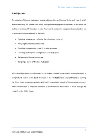 The Water House by Lixiaodong Atelier
4
ASIAN ARCHITECTURE (ARC 60403 / ARC 2234)
2.0 Objectives
The objective of this case study paper is designed to combine architectural design and research which
aids us in creating our architectural design through wide-ranging research where it is still within the
outline of Contextual Architecture in Asia. This research assignment also presents activities that are
to accomplish in the production of the study:
 Collecting, indexing and evaluating the information gathered
 Analysing the information retrieved
 Compile and organize the research in orderly manner
 Encourage and improve writing skills in case study paper
 Gather related illustration and text
 Designing a layout for the case study paper
With these objectives acquired throughout the process, the case study paper is produced where it is
compiled with analysis and in-depth discussion on the selected topic research on the chosen building,
the Water House by Lixiaodong Atelier, which still remains in the module of Contextual Architecture,
where identification of important elements of the Contextual Architecture is made through the
research on the Water House.
 