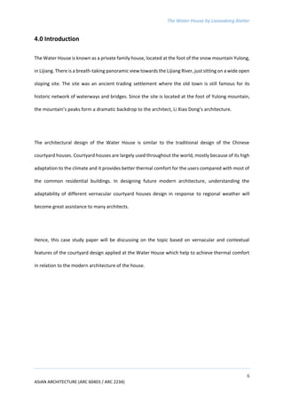 The Water House by Lixiaodong Atelier
6
ASIAN ARCHITECTURE (ARC 60403 / ARC 2234)
4.0 Introduction
The Water House is known as a private family house, located at the foot of the snow mountain Yulong,
in Lijiang. There is a breath-taking panoramic view towards the Lijiang River, just sitting on a wide open
sloping site. The site was an ancient trading settlement where the old town is still famous for its
historic network of waterways and bridges. Since the site is located at the foot of Yulong mountain,
the mountain’s peaks form a dramatic backdrop to the architect, Li Xiao Dong’s architecture.
The architectural design of the Water House is similar to the traditional design of the Chinese
courtyard houses. Courtyard houses are largely used throughout the world, mostly because of its high
adaptation to the climate and it provides better thermal comfort for the users compared with most of
the common residential buildings. In designing future modern architecture, understanding the
adaptability of different vernacular courtyard houses design in response to regional weather will
become great assistance to many architects.
Hence, this case study paper will be discussing on the topic based on vernacular and contextual
features of the courtyard design applied at the Water House which help to achieve thermal comfort
in relation to the modern architecture of the house.
 