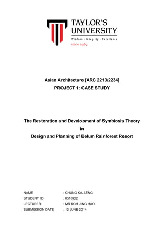 Asian Architecture [ARC 2213/2234]
PROJECT 1: CASE STUDY
The Restoration and Development of Symbiosis Theory
in
Design and Planning of Belum Rainforest Resort
NAME : CHUNG KA SENG
STUDENT ID : 0316922
LECTURER : MR KOH JING HAO
SUBMISSION DATE : 12 JUNE 2014
 