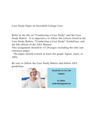 Case Study Paper on Greenhill College Case
Refer to the file on "Conducting a Case Study" and the Case
Study Rubric. It is imperative to follow the criteria listed in the
Case Study Rubric, "Conducting a Case Study" Guidelines, and
the 6th edition of the APA Manual.
This assignment should be 15-20 pages excluding the title and
reference pages.
The paper should contain at least one graph, figure, chart, or
table.
Be sure to follow the Case Study Rubric and follow APA
guidelines.
 