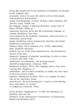Given that people who fit the definition of disability are divided
on the language they
personally want to be used, this article will use both people
with disabilities and disabled
people interchangeably to honor all those whose identities fall
into this realm. NASW uses
the language “mental or physical disability” in the Code of
Ethics (NASW, 2008), an
interesting decision, given that the overarching language of
“mental disabilities” has since
been replaced by the disability community with such terms as
intellectual and develop-
mental disabilities and/or psychosocial disorders and mental
health/socio-emotional dis-
abilities (Oaks, 2012; Schalock et al., 2010). Additionally,
many disability advocates
promote the use of the terms neurodiversity and neurodiverse
instead of the more
diagnostic language of abnormal psychology to refer to issues
of autism and others with
intellectual, developmental, and learning-related
disabilities/impairments (Attwood, 1998;
Mackenzie & Watts, 2011). This language moves away from
viewing these diagnoses as
problematic, and re-centers disability as simply one more facet
of diversity present within
humanity (Mackenzie & Watts, 2011). As a marker for those
who do not experience being
neurodiverse, the term neurotypical is used to avoid labeling
these individuals as “normal”
in comparison (Attwood, 1998).
Given all these complications, we offer this definition of
disability that uses the
definition of the International Classification of Functioning,
Health and Disability (ICF)
 