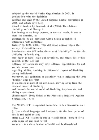 adopted by the World Health Organization in 2001, in
conjunction with the definition
adopted and used by the United Nations Enable convention in
2006, and which have been
joined in tandem by Leonardi et al. (2006). This defines
disability as “a difficulty in
functioning at the body, person, or societal levels, in one or
more life domains, as
experienced by an individual with a health condition in
interaction with contextual
factors” (p. 1220, 2006). This definition acknowledges the
variety of disabilities and
impairments that fall under the term of “disability,” the fact that
difficulty in functioning
may occur at many levels and severities, and places this within
context, or the fact that
different environments may have different expectations for and
social constructions
regarding ability, resulting in differential impact of disability
on any individual.
Moreover, this definition of disability, while including the term
“health,” does not refer
to diagnoses as part of the definition, moving away from the
medical model of disability,
and towards the social model of disability, impairments, and
ability expectations
(Shakespeare, 2006; Union of the Physically Impaired Against
Segregation, 1974).
The WHO’s ICF is important to include in this discussion, as it
offers
[…] a standard language and framework for the description of
health and health-related
states […] .ICF is a multipurpose classification intended for a
wide range of uses in different
sectors. It is a classification of health and health-related
 