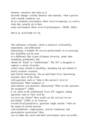 domains—domains that help us to
describe changes in body function and structure, what a person
with a health condition can
do in a standard environment (their level of capacity), as well as
what they actually do in their
usual environment (their level of performance). (WHO, 2002).
868 S. K. KATTARI ET AL.
This definition of health, which is inclusive of disability,
impairment, and differential
functioning, is helpful for service professionals in re-assessing
how disability can be seen
as a difference that is part of human diversity, rather than
something problematic that
should be “fixed” or “rehabilitated.” The ICF is designed to
support a variety of profes-
sional issues related to disability, including but not limited to
policy creation, research,
and clinical interactions. On an individual level, functioning
becomes more of the focus,
with questions such as “what is this person’s level of
functioning? What treatment or
interventions can maximize functioning? What are the outcomes
the treatment?” (2002,
p. 6), while at the institutional level, ICF suggests asking
questions such as “how well do
we serve our clients? How useful are the services we are
providing?” (2002, p. 6). From an
overall social perspective, questions might include “what are
the needs of various persons
with disabilities—impairments, activity limitations and
participation restrictions? How
can we make the social and built environment more accessible
 
