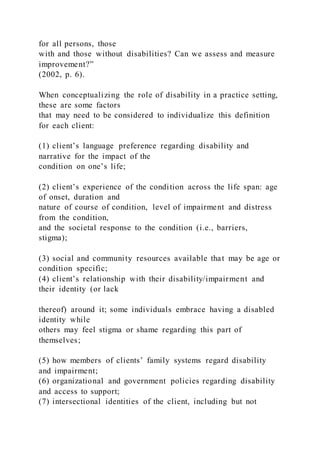 for all persons, those
with and those without disabilities? Can we assess and measure
improvement?”
(2002, p. 6).
When conceptualizing the role of disability in a practice setting,
these are some factors
that may need to be considered to individualize this definition
for each client:
(1) client’s language preference regarding disability and
narrative for the impact of the
condition on one’s life;
(2) client’s experience of the condition across the life span: age
of onset, duration and
nature of course of condition, level of impairment and distress
from the condition,
and the societal response to the condition (i.e., barriers,
stigma);
(3) social and community resources available that may be age or
condition specific;
(4) client’s relationship with their disability/impairment and
their identity (or lack
thereof) around it; some individuals embrace having a disabled
identity while
others may feel stigma or shame regarding this part of
themselves;
(5) how members of clients’ family systems regard disability
and impairment;
(6) organizational and government policies regarding disability
and access to support;
(7) intersectional identities of the client, including but not
 