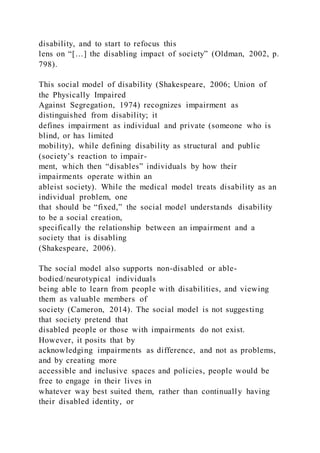 disability, and to start to refocus this
lens on “[…] the disabling impact of society” (Oldman, 2002, p.
798).
This social model of disability (Shakespeare, 2006; Union of
the Physically Impaired
Against Segregation, 1974) recognizes impairment as
distinguished from disability; it
defines impairment as individual and private (someone who is
blind, or has limited
mobility), while defining disability as structural and public
(society’s reaction to impair-
ment, which then “disables” individuals by how their
impairments operate within an
ableist society). While the medical model treats disability as an
individual problem, one
that should be “fixed,” the social model understands disability
to be a social creation,
specifically the relationship between an impairment and a
society that is disabling
(Shakespeare, 2006).
The social model also supports non-disabled or able-
bodied/neurotypical individuals
being able to learn from people with disabilities, and viewing
them as valuable members of
society (Cameron, 2014). The social model is not suggesting
that society pretend that
disabled people or those with impairments do not exist.
However, it posits that by
acknowledging impairments as difference, and not as problems,
and by creating more
accessible and inclusive spaces and policies, people would be
free to engage in their lives in
whatever way best suited them, rather than continually having
their disabled identity, or
 
