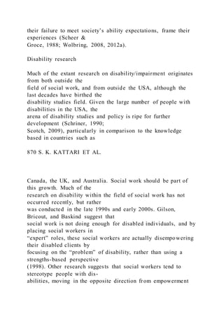 their failure to meet society’s ability expectations, frame their
experiences (Scheer &
Groce, 1988; Wolbring, 2008, 2012a).
Disability research
Much of the extant research on disability/impairment originates
from both outside the
field of social work, and from outside the USA, although the
last decades have birthed the
disability studies field. Given the large number of people with
disabilities in the USA, the
arena of disability studies and policy is ripe for further
development (Schriner, 1990;
Scotch, 2009), particularly in comparison to the knowledge
based in countries such as
870 S. K. KATTARI ET AL.
Canada, the UK, and Australia. Social work should be part of
this growth. Much of the
research on disability within the field of social work has not
occurred recently, but rather
was conducted in the late 1990s and early 2000s. Gilson,
Bricout, and Baskind suggest that
social work is not doing enough for disabled individuals, and by
placing social workers in
“expert” roles, these social workers are actually disempowering
their disabled clients by
focusing on the “problem” of disability, rather than using a
strengths-based perspective
(1998). Other research suggests that social workers tend to
stereotype people with dis-
abilities, moving in the opposite direction from empowerment
 