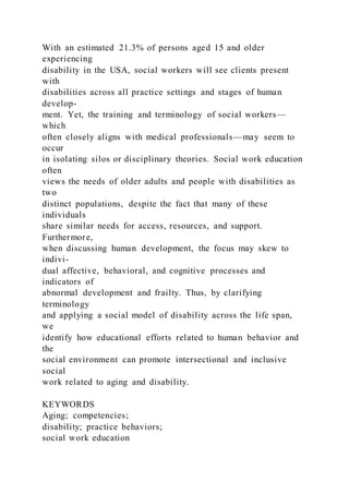 With an estimated 21.3% of persons aged 15 and older
experiencing
disability in the USA, social workers will see clients present
with
disabilities across all practice settings and stages of human
develop-
ment. Yet, the training and terminology of social workers—
which
often closely aligns with medical professionals—may seem to
occur
in isolating silos or disciplinary theories. Social work education
often
views the needs of older adults and people with disabilities as
two
distinct populations, despite the fact that many of these
individuals
share similar needs for access, resources, and support.
Furthermore,
when discussing human development, the focus may skew to
indivi-
dual affective, behavioral, and cognitive processes and
indicators of
abnormal development and frailty. Thus, by clarifying
terminology
and applying a social model of disability across the life span,
we
identify how educational efforts related to human behavior and
the
social environment can promote intersectional and inclusive
social
work related to aging and disability.
KEYWORDS
Aging; competencies;
disability; practice behaviors;
social work education
 