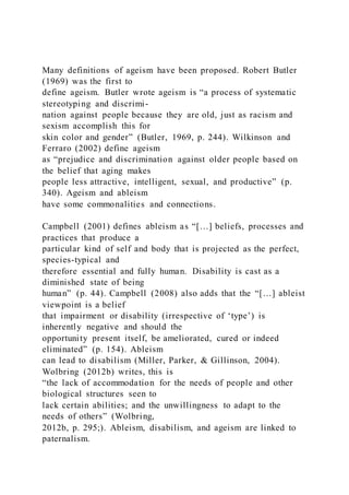 Many definitions of ageism have been proposed. Robert Butler
(1969) was the first to
define ageism. Butler wrote ageism is “a process of systematic
stereotyping and discrimi-
nation against people because they are old, just as racism and
sexism accomplish this for
skin color and gender” (Butler, 1969, p. 244). Wilkinson and
Ferraro (2002) define ageism
as “prejudice and discrimination against older people based on
the belief that aging makes
people less attractive, intelligent, sexual, and productive” (p.
340). Ageism and ableism
have some commonalities and connections.
Campbell (2001) defines ableism as “[…] beliefs, processes and
practices that produce a
particular kind of self and body that is projected as the perfect,
species-typical and
therefore essential and fully human. Disability is cast as a
diminished state of being
human” (p. 44). Campbell (2008) also adds that the “[…] ableist
viewpoint is a belief
that impairment or disability (irrespective of ‘type’) is
inherently negative and should the
opportunity present itself, be ameliorated, cured or indeed
eliminated” (p. 154). Ableism
can lead to disabilism (Miller, Parker, & Gillinson, 2004).
Wolbring (2012b) writes, this is
“the lack of accommodation for the needs of people and other
biological structures seen to
lack certain abilities; and the unwillingness to adapt to the
needs of others” (Wolbring,
2012b, p. 295;). Ableism, disabilism, and ageism are linked to
paternalism.
 