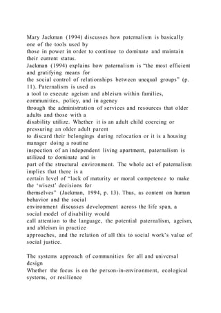 Mary Jackman (1994) discusses how paternalism is basically
one of the tools used by
those in power in order to continue to dominate and maintain
their current status.
Jackman (1994) explains how paternalism is “the most efficient
and gratifying means for
the social control of relationships between unequal groups” (p.
11). Paternalism is used as
a tool to execute ageism and ableism within families,
communities, policy, and in agency
through the administration of services and resources that older
adults and those with a
disability utilize. Whether it is an adult child coercing or
pressuring an older adult parent
to discard their belongings during relocation or it is a housing
manager doing a routine
inspection of an independent living apartment, paternalism is
utilized to dominate and is
part of the structural environment. The whole act of paternalism
implies that there is a
certain level of “lack of maturity or moral competence to make
the ‘wisest’ decisions for
themselves” (Jackman, 1994, p. 13). Thus, as content on human
behavior and the social
environment discusses development across the life span, a
social model of disability would
call attention to the language, the potential paternalism, ageism,
and ableism in practice
approaches, and the relation of all this to social work’s value of
social justice.
The systems approach of communities for all and universal
design
Whether the focus is on the person-in-environment, ecological
systems, or resilience
 