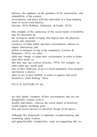 theories, the emphasis on the goodness of fit, transactions, and
adaptability of the context,
environment, and place with the individual is a long-standing
tenet of social work theories
(Greene, 2014; Robbins, Chatterjee, & Canda, 2012).
One example of the connection of the social model of disability
may be illustrated by
the ecological model of aging that depicts how the physical,
social, and emotional
resources of older adults and their environments interact to
impact functioning and
ability to maintain living in the community (Lawton &
Nahemow, 1973). An older
adult may change or adapt their environment in order to better
meet their needs so
that they may age in place (Lawton, 1974). For example, an
older adult may install grab
bars in their bathroom or go to a local equipment loan program
and borrow a shower
chair to use in their bathtub in order to support and assist
themselves while bathing. These
872 S. K. KATTARI ET AL.
are only further examples of how environments that are not
thoughtfully created work to
disable individuals, whereas the social model of disability
would support including grab
bars and access devises in universal design of all spaces.
Although this framework is important in understanding and
examining aging in place
and aging-friendly communities, some are suggesting that we
 