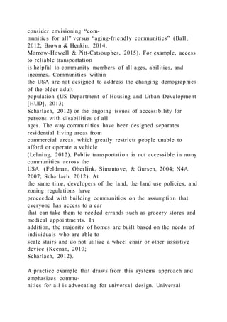 consider envisioning “com-
munities for all” versus “aging-friendly communities” (Ball,
2012; Brown & Henkin, 2014;
Morrow-Howell & Pitt-Catsouphes, 2015). For example, access
to reliable transportation
is helpful to community members of all ages, abilities, and
incomes. Communities within
the USA are not designed to address the changing demographics
of the older adult
population (US Department of Housing and Urban Development
[HUD], 2013;
Scharlach, 2012) or the ongoing issues of accessibility for
persons with disabilities of all
ages. The way communities have been designed separates
residential living areas from
commercial areas, which greatly restricts people unable to
afford or operate a vehicle
(Lehning, 2012). Public transportation is not accessible in many
communities across the
USA. (Feldman, Oberlink, Simantove, & Gursen, 2004; N4A,
2007; Scharlach, 2012). At
the same time, developers of the land, the land use policies, and
zoning regulations have
proceeded with building communities on the assumption that
everyone has access to a car
that can take them to needed errands such as grocery stores and
medical appointments. In
addition, the majority of homes are built based on the needs of
individuals who are able to
scale stairs and do not utilize a wheel chair or other assistive
device (Keenan, 2010;
Scharlach, 2012).
A practice example that draws from this systems approach and
emphasizes commu-
nities for all is advocating for universal design. Universal
 