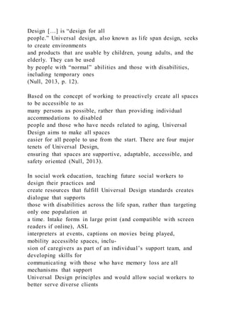 Design […] is “design for all
people.” Universal design, also known as life span design, seeks
to create environments
and products that are usable by children, young adults, and the
elderly. They can be used
by people with “normal” abilities and those with disabilities,
including temporary ones
(Null, 2013, p. 12).
Based on the concept of working to proactively create all spaces
to be accessible to as
many persons as possible, rather than providing individual
accommodations to disabled
people and those who have needs related to aging, Universal
Design aims to make all spaces
easier for all people to use from the start. There are four major
tenets of Universal Design,
ensuring that spaces are supportive, adaptable, accessible, and
safety oriented (Null, 2013).
In social work education, teaching future social workers to
design their practices and
create resources that fulfill Universal Design standards creates
dialogue that supports
those with disabilities across the life span, rather than targeting
only one population at
a time. Intake forms in large print (and compatible with screen
readers if online), ASL
interpreters at events, captions on movies being played,
mobility accessible spaces, inclu-
sion of caregivers as part of an individual’s support team, and
developing skills for
communicating with those who have memory loss are all
mechanisms that support
Universal Design principles and would allow social workers to
better serve diverse clients
 