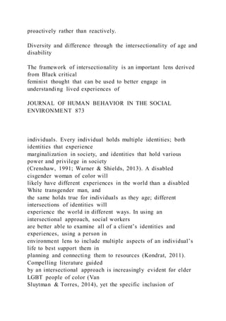 proactively rather than reactively.
Diversity and difference through the intersectionality of age and
disability
The framework of intersectionality is an important lens derived
from Black critical
feminist thought that can be used to better engage in
understanding lived experiences of
JOURNAL OF HUMAN BEHAVIOR IN THE SOCIAL
ENVIRONMENT 873
individuals. Every individual holds multiple identities; both
identities that experience
marginalization in society, and identities that hold various
power and privilege in society
(Crenshaw, 1991; Warner & Shields, 2013). A disabled
cisgender woman of color will
likely have different experiences in the world than a disabled
White transgender man, and
the same holds true for individuals as they age; different
intersections of identities will
experience the world in different ways. In using an
intersectional approach, social workers
are better able to examine all of a client’s identities and
experiences, using a person in
environment lens to include multiple aspects of an individual’s
life to best support them in
planning and connecting them to resources (Kondrat, 2011).
Compelling literature guided
by an intersectional approach is increasingly evident for elder
LGBT people of color (Van
Sluytman & Torres, 2014), yet the specific inclusion of
 