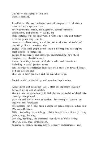 disability and aging within this
work is limited.
In addition, the more intersections of marginalized identities
there are with age, such as
socio-economic status, race, gender, sexual/romantic
orientation, and disability status, the
more paternalism has intertwined with one’s life and history
over the years may lead to
cumulative disadvantages and inclusion of a social model of
disability. Social workers who
engage with these populations should be prepared to support
their clients in increasing
access to resources and services, understanding how these
marginalized identities may
impact how they interact with the world, and commit to
including a social justice aware
lens in order to challenge injustice with precision toward issues
of both ageism and
ableism in their practice and the world at large.
Social model of disability and practice implications
Assessment and advocacy skills offer an important overlap
between aging and disability
studies, and an opportunity to link the social model of disability
directly into general
practice and social work education. For example, content on
medical and functional
assessments have long been a staple of gerontological education
(McInnis-Dittrich,
2014), including terminology related to activities of daily living
(ADLs, e.g., bathing,
dressing, feeding), instrumental activities of daily living
(IADLs, e.g., meal preparation,
housework, money management), sensory impairments, and
 