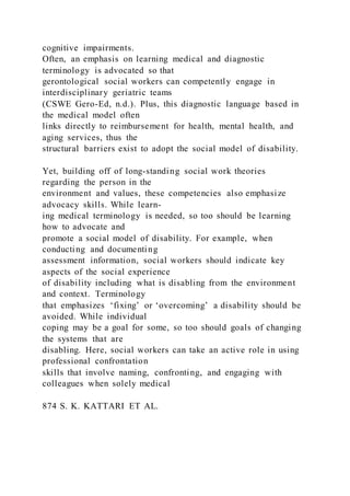 cognitive impairments.
Often, an emphasis on learning medical and diagnostic
terminology is advocated so that
gerontological social workers can competently engage in
interdisciplinary geriatric teams
(CSWE Gero-Ed, n.d.). Plus, this diagnostic language based in
the medical model often
links directly to reimbursement for health, mental health, and
aging services, thus the
structural barriers exist to adopt the social model of disability.
Yet, building off of long-standing social work theories
regarding the person in the
environment and values, these competencies also emphasize
advocacy skills. While learn-
ing medical terminology is needed, so too should be learning
how to advocate and
promote a social model of disability. For example, when
conducting and documenting
assessment information, social workers should indicate key
aspects of the social experience
of disability including what is disabling from the environment
and context. Terminology
that emphasizes ‘fixing’ or ‘overcoming’ a disability should be
avoided. While individual
coping may be a goal for some, so too should goals of changing
the systems that are
disabling. Here, social workers can take an active role in using
professional confrontation
skills that involve naming, confronting, and engaging with
colleagues when solely medical
874 S. K. KATTARI ET AL.
 