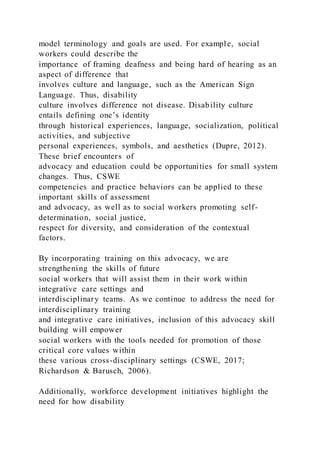 model terminology and goals are used. For example, social
workers could describe the
importance of framing deafness and being hard of hearing as an
aspect of difference that
involves culture and language, such as the American Sign
Language. Thus, disability
culture involves difference not disease. Disability culture
entails defining one’s identity
through historical experiences, language, socialization, political
activities, and subjective
personal experiences, symbols, and aesthetics (Dupre, 2012).
These brief encounters of
advocacy and education could be opportunities for small system
changes. Thus, CSWE
competencies and practice behaviors can be applied to these
important skills of assessment
and advocacy, as well as to social workers promoting self-
determination, social justice,
respect for diversity, and consideration of the contextual
factors.
By incorporating training on this advocacy, we are
strengthening the skills of future
social workers that will assist them in their work within
integrative care settings and
interdisciplinary teams. As we continue to address the need for
interdisciplinary training
and integrative care initiatives, inclusion of this advocacy skill
building will empower
social workers with the tools needed for promotion of those
critical core values within
these various cross-disciplinary settings (CSWE, 2017;
Richardson & Barusch, 2006).
Additionally, workforce development initiatives highlight the
need for how disability
 