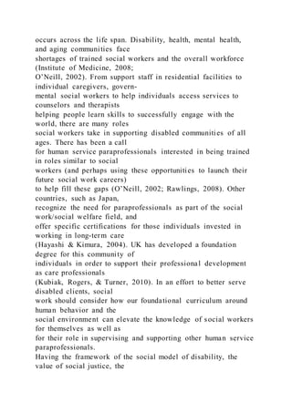 occurs across the life span. Disability, health, mental health,
and aging communities face
shortages of trained social workers and the overall workforce
(Institute of Medicine, 2008;
O’Neill, 2002). From support staff in residential facilities to
individual caregivers, govern-
mental social workers to help individuals access services to
counselors and therapists
helping people learn skills to successfully engage with the
world, there are many roles
social workers take in supporting disabled communities of all
ages. There has been a call
for human service paraprofessionals interested in being trained
in roles similar to social
workers (and perhaps using these opportunities to launch their
future social work careers)
to help fill these gaps (O’Neill, 2002; Rawlings, 2008). Other
countries, such as Japan,
recognize the need for paraprofessionals as part of the social
work/social welfare field, and
offer specific certifications for those individuals invested in
working in long-term care
(Hayashi & Kimura, 2004). UK has developed a foundation
degree for this community of
individuals in order to support their professional development
as care professionals
(Kubiak, Rogers, & Turner, 2010). In an effort to better serve
disabled clients, social
work should consider how our foundational curriculum around
human behavior and the
social environment can elevate the knowledge of social workers
for themselves as well as
for their role in supervising and supporting other human service
paraprofessionals.
Having the framework of the social model of disability, the
value of social justice, the
 
