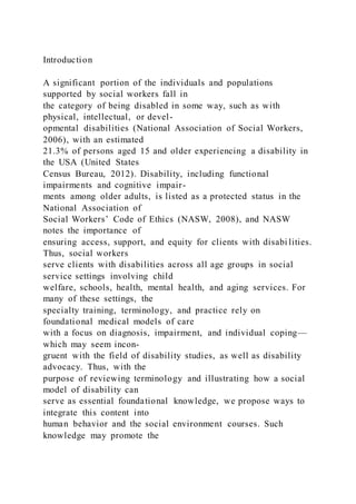 Introduction
A significant portion of the individuals and populations
supported by social workers fall in
the category of being disabled in some way, such as with
physical, intellectual, or devel-
opmental disabilities (National Association of Social Workers,
2006), with an estimated
21.3% of persons aged 15 and older experiencing a disability in
the USA (United States
Census Bureau, 2012). Disability, including functional
impairments and cognitive impair-
ments among older adults, is listed as a protected status in the
National Association of
Social Workers’ Code of Ethics (NASW, 2008), and NASW
notes the importance of
ensuring access, support, and equity for clients with disabi lities.
Thus, social workers
serve clients with disabilities across all age groups in social
service settings involving child
welfare, schools, health, mental health, and aging services. For
many of these settings, the
specialty training, terminology, and practice rely on
foundational medical models of care
with a focus on diagnosis, impairment, and individual coping—
which may seem incon-
gruent with the field of disability studies, as well as disability
advocacy. Thus, with the
purpose of reviewing terminology and illustrating how a social
model of disability can
serve as essential foundational knowledge, we propose ways to
integrate this content into
human behavior and the social environment courses. Such
knowledge may promote the
 